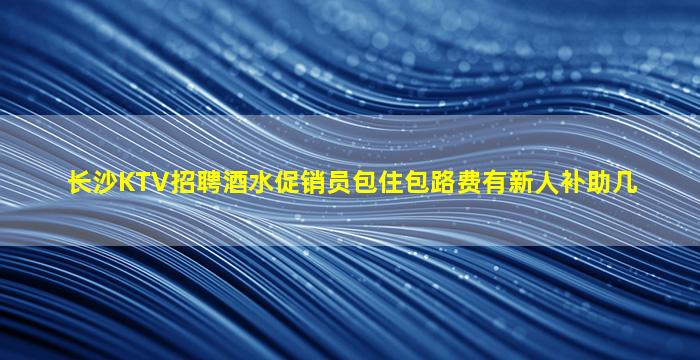 长沙KTV招聘酒水促销员包住包路费有新人补助几